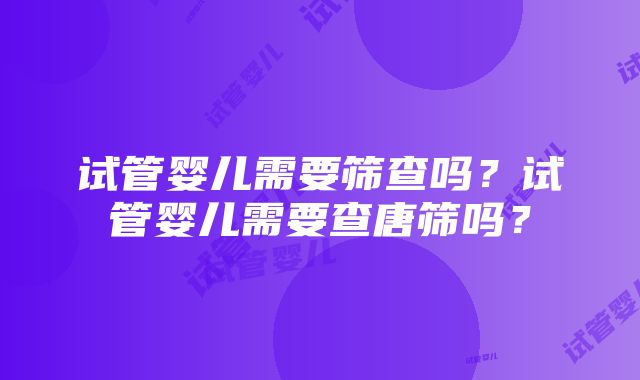 试管婴儿需要筛查吗？试管婴儿需要查唐筛吗？