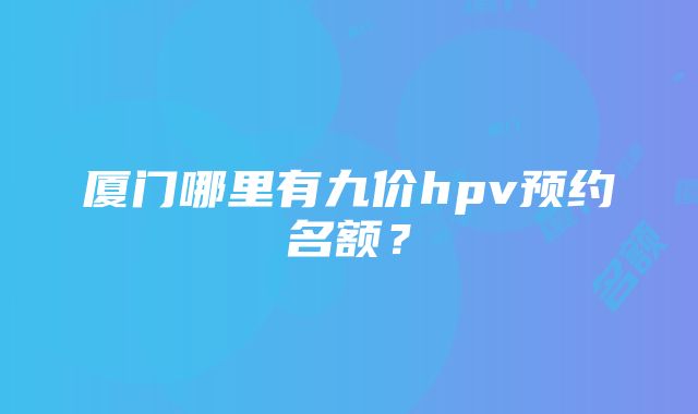 厦门哪里有九价hpv预约名额？