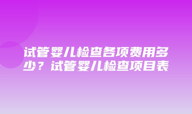 试管婴儿检查各项费用多少？试管婴儿检查项目表