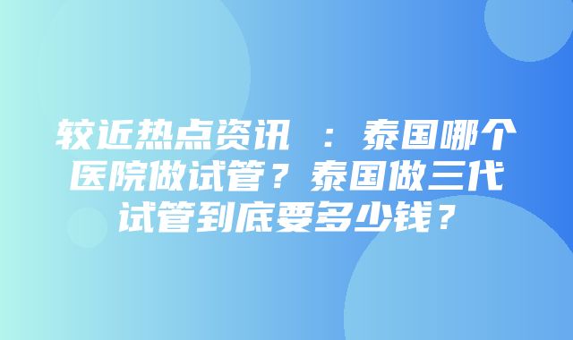 较近热点资讯 ：泰国哪个医院做试管？泰国做三代试管到底要多少钱？