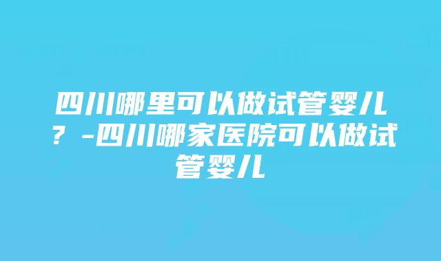 四川哪里可以做试管婴儿？-四川哪家医院可以做试管婴儿