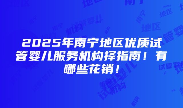 2025年南宁地区优质试管婴儿服务机构择指南！有哪些花销！