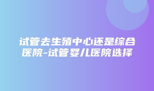 试管去生殖中心还是综合医院-试管婴儿医院选择