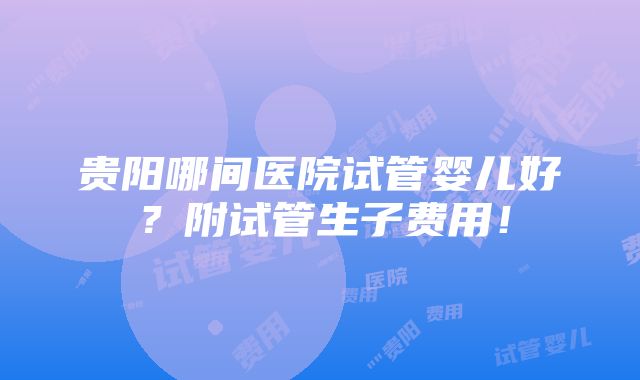 贵阳哪间医院试管婴儿好？附试管生子费用！