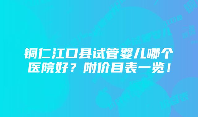 铜仁江口县试管婴儿哪个医院好？附价目表一览！