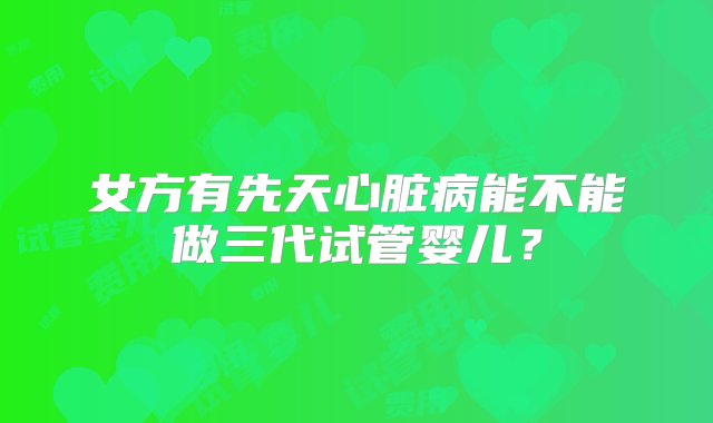 女方有先天心脏病能不能做三代试管婴儿？