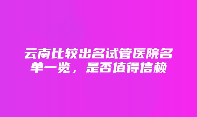 云南比较出名试管医院名单一览，是否值得信赖