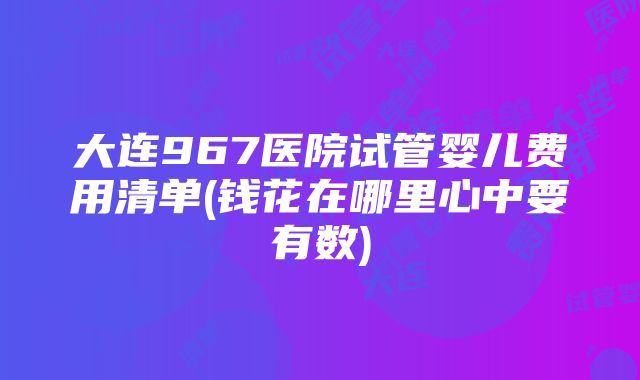 大连967医院试管婴儿费用清单(钱花在哪里心中要有数)