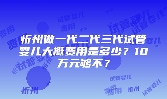 忻州做一代二代三代试管婴儿大概费用是多少？10万元够不？