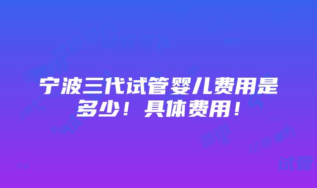 宁波三代试管婴儿费用是多少！具体费用！