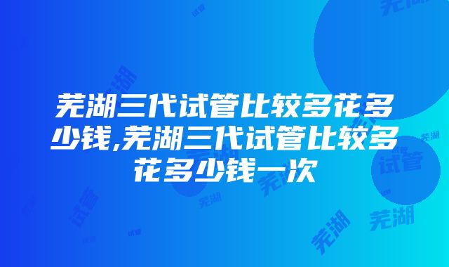 芜湖三代试管比较多花多少钱,芜湖三代试管比较多花多少钱一次