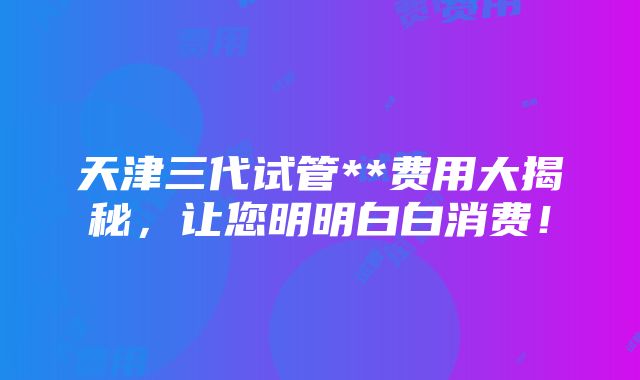 天津三代试管**费用大揭秘，让您明明白白消费！