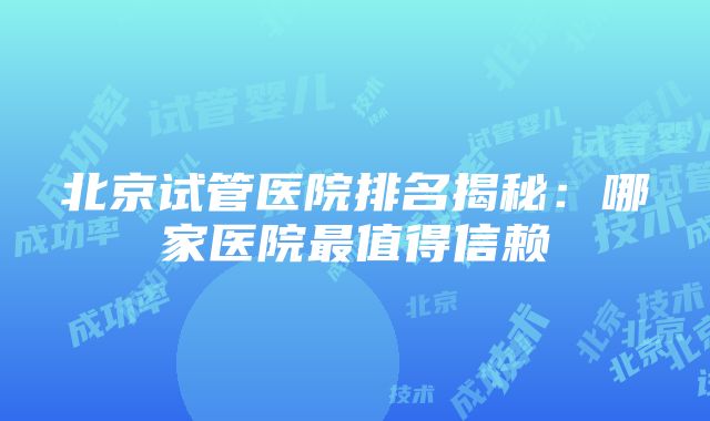 北京试管医院排名揭秘：哪家医院最值得信赖