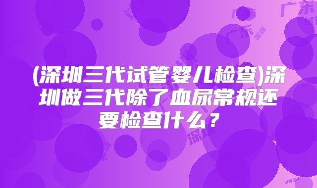 (深圳三代试管婴儿检查)深圳做三代除了血尿常规还要检查什么？