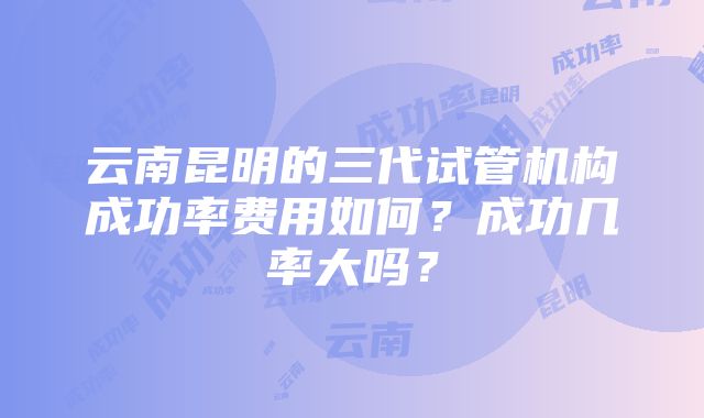 云南昆明的三代试管机构成功率费用如何？成功几率大吗？