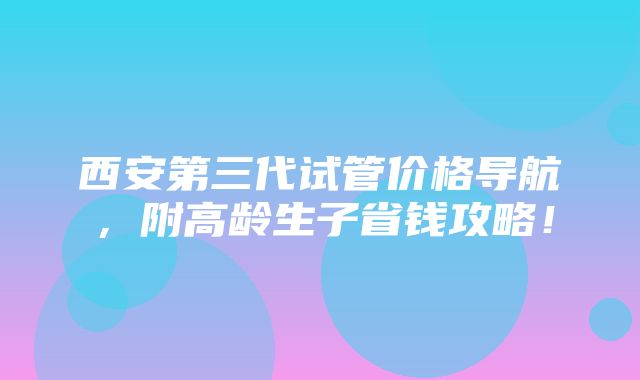 西安第三代试管价格导航，附高龄生子省钱攻略！