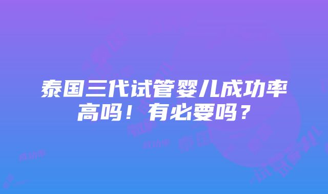 泰国三代试管婴儿成功率高吗！有必要吗？