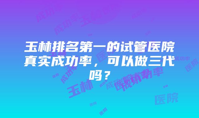 玉林排名第一的试管医院真实成功率，可以做三代吗？