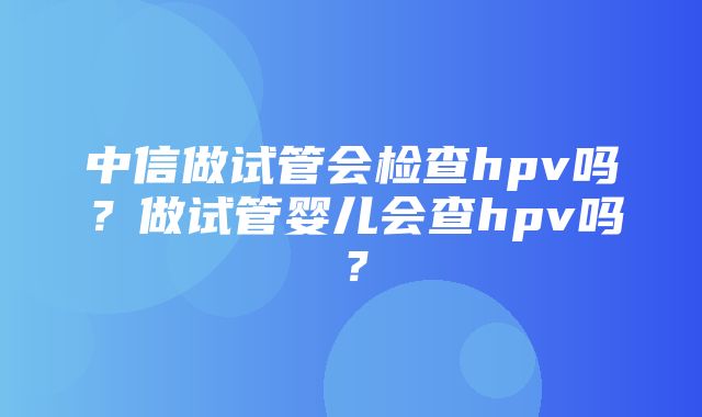 中信做试管会检查hpv吗？做试管婴儿会查hpv吗？