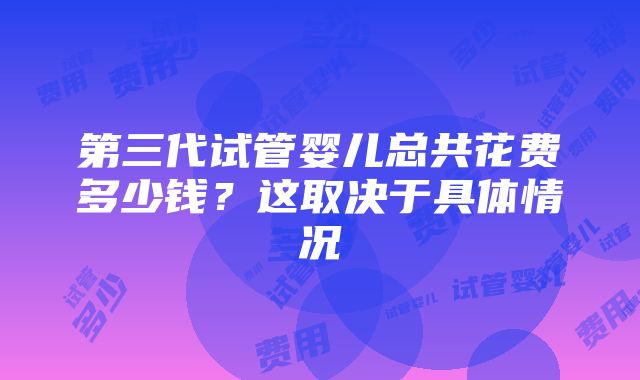 第三代试管婴儿总共花费多少钱？这取决于具体情况