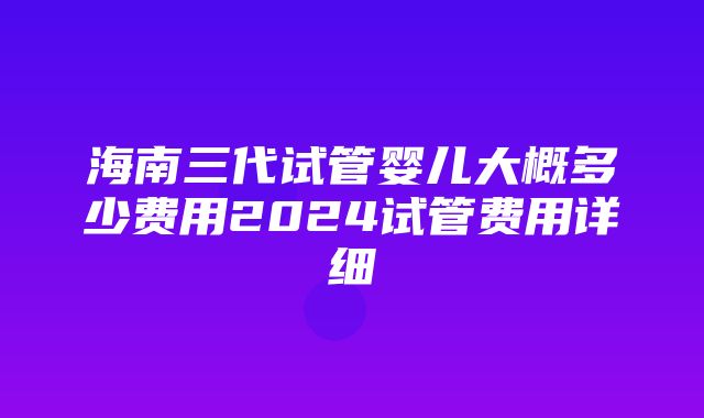 海南三代试管婴儿大概多少费用2024试管费用详细