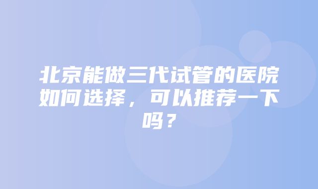 北京能做三代试管的医院如何选择，可以推荐一下吗？