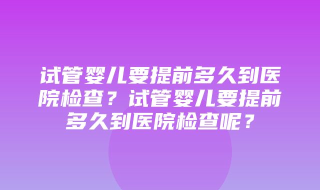 试管婴儿要提前多久到医院检查？试管婴儿要提前多久到医院检查呢？