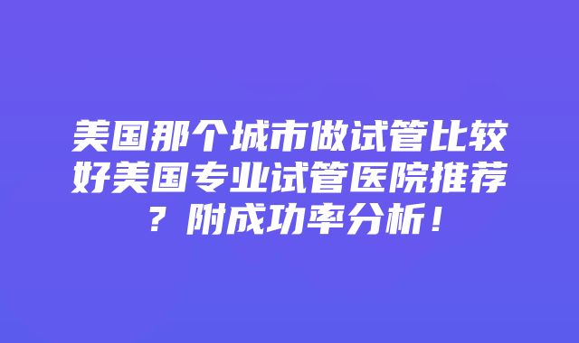 美国那个城市做试管比较好美国专业试管医院推荐？附成功率分析！