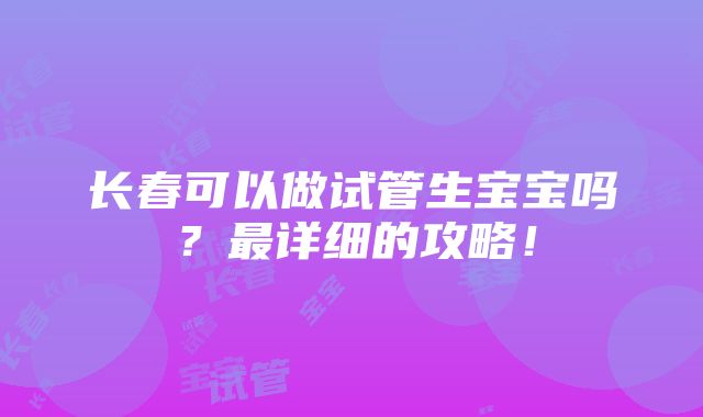 长春可以做试管生宝宝吗？最详细的攻略！