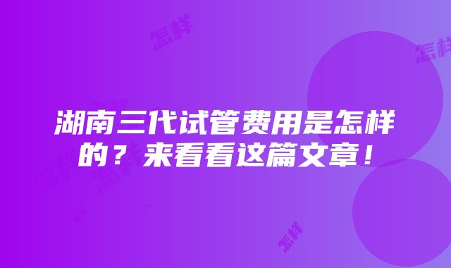 湖南三代试管费用是怎样的？来看看这篇文章！