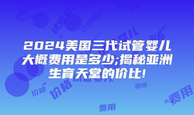 2024美国三代试管婴儿大概费用是多少;揭秘亚洲生育天堂的价比!