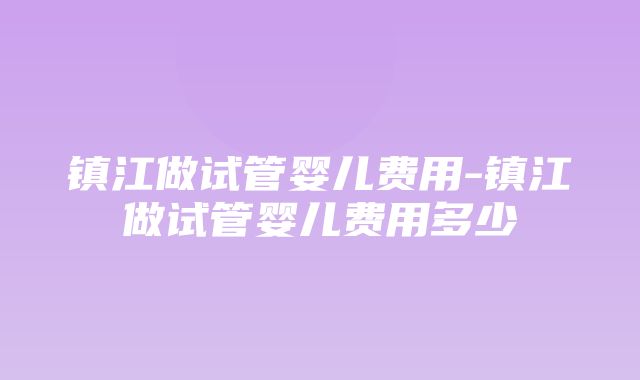 镇江做试管婴儿费用-镇江做试管婴儿费用多少