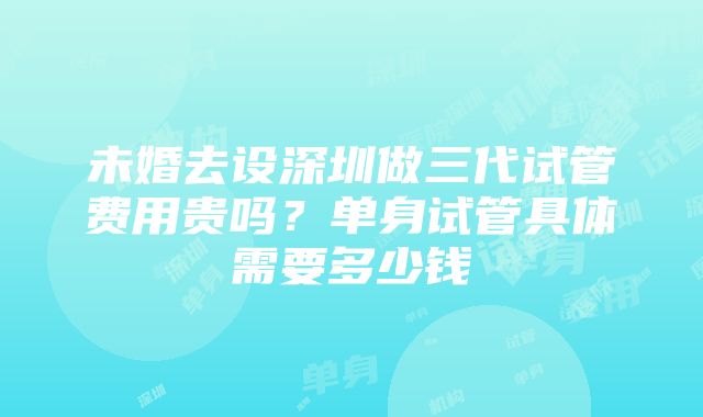 未婚去设深圳做三代试管费用贵吗？单身试管具体需要多少钱