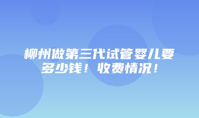 柳州做第三代试管婴儿要多少钱！收费情况！