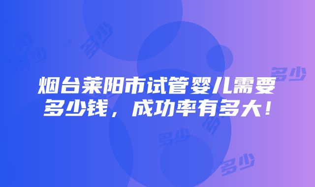 烟台莱阳市试管婴儿需要多少钱，成功率有多大！