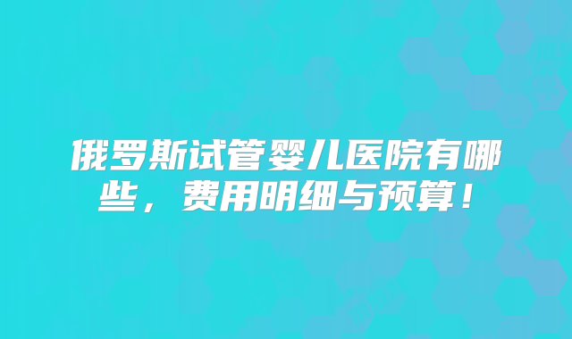 俄罗斯试管婴儿医院有哪些，费用明细与预算！