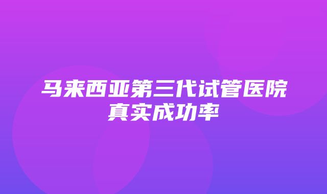 马来西亚第三代试管医院真实成功率