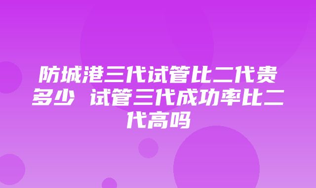 防城港三代试管比二代贵多少 试管三代成功率比二代高吗