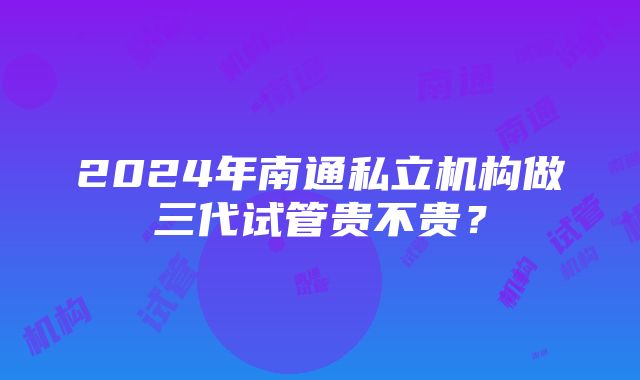 2024年南通私立机构做三代试管贵不贵？