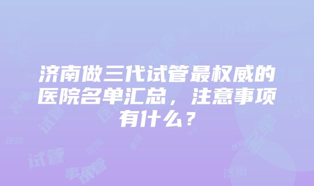 济南做三代试管最权威的医院名单汇总，注意事项有什么？