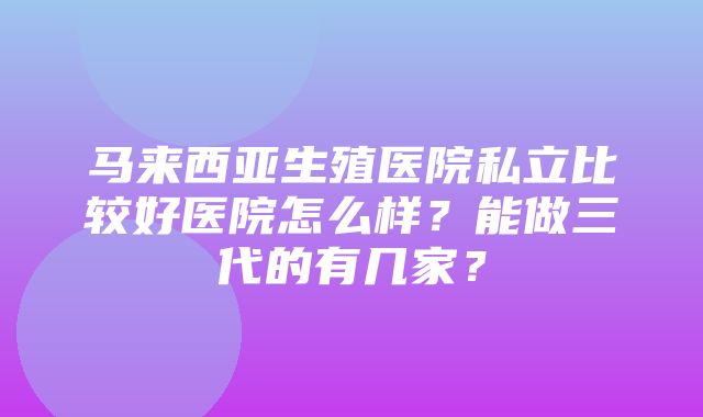 马来西亚生殖医院私立比较好医院怎么样？能做三代的有几家？