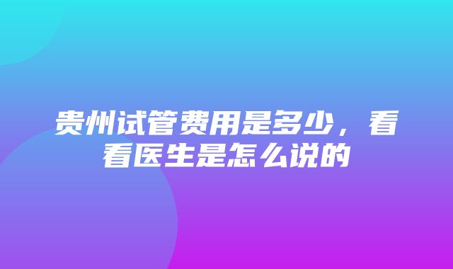 贵州试管费用是多少，看看医生是怎么说的