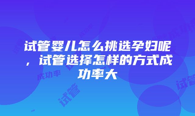 试管婴儿怎么挑选孕妇呢，试管选择怎样的方式成功率大