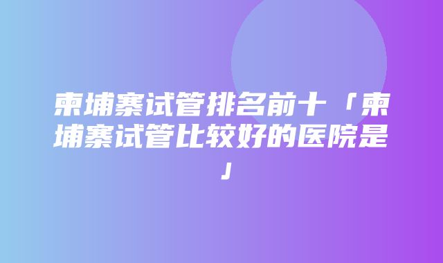 柬埔寨试管排名前十「柬埔寨试管比较好的医院是」