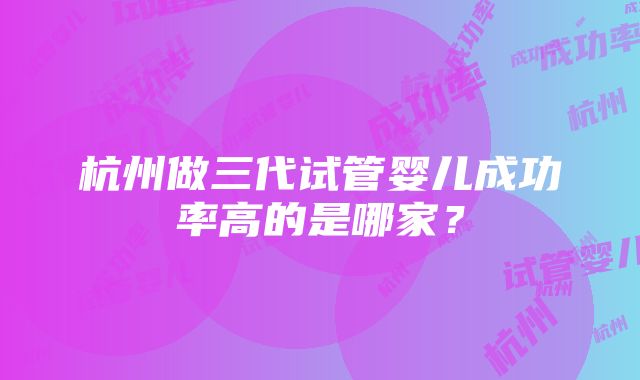 杭州做三代试管婴儿成功率高的是哪家？