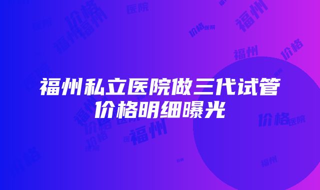 福州私立医院做三代试管价格明细曝光