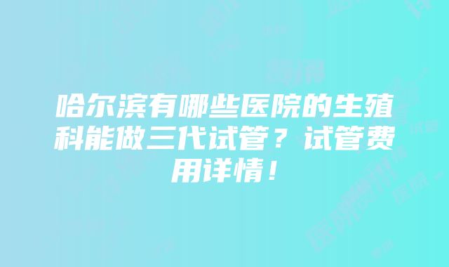 哈尔滨有哪些医院的生殖科能做三代试管？试管费用详情！