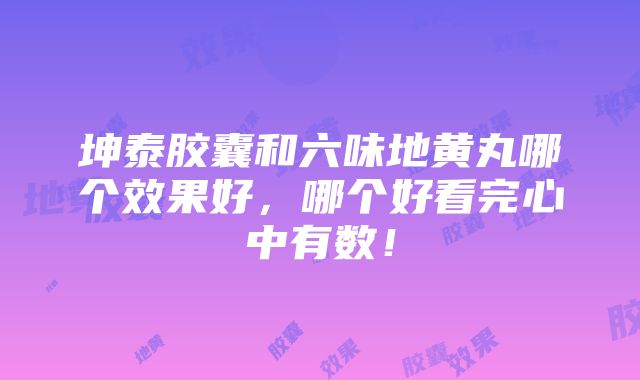 坤泰胶囊和六味地黄丸哪个效果好，哪个好看完心中有数！