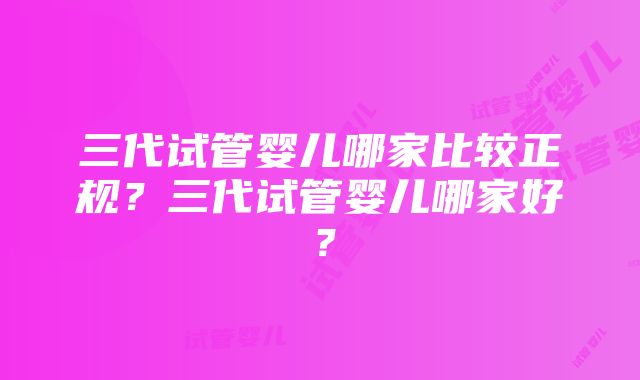 三代试管婴儿哪家比较正规？三代试管婴儿哪家好？