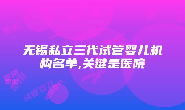 无锡私立三代试管婴儿机构名单,关键是医院